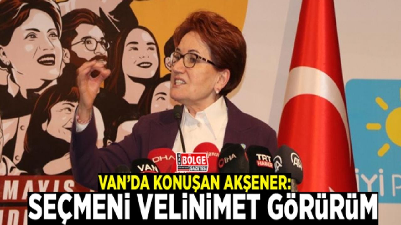 Van’da konuşan Akşener: Seçmeni velinimet görürüm