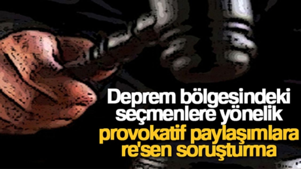 Deprem bölgesindeki seçmenlere yönelik provokatif paylaşımlara re'sen soruşturma