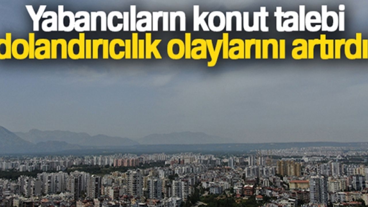 Yabancıların konut talebi, dolandırıcılık olaylarını artırdı